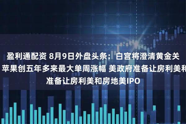 盈利通配资 8月9日外盘头条：白宫将澄清黄金关税错误信息 苹果创五年多来最大单周涨幅 美政府准备让房利美和房地美IPO