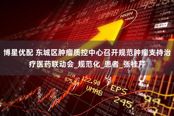 博星优配 东城区肿瘤质控中心召开规范肿瘤支持治疗医药联动会_规范化_患者_张桂芹