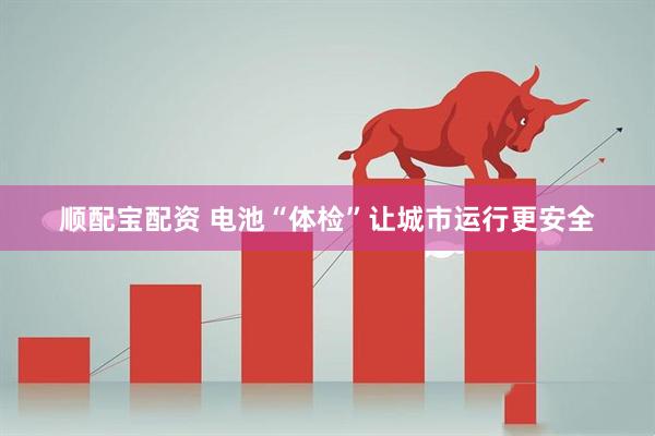 顺配宝配资 电池“体检”让城市运行更安全