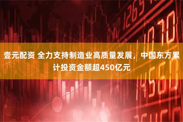 壹元配资 全力支持制造业高质量发展，中国东方累计投资金额超450亿元