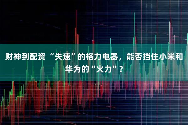 财神到配资 “失速”的格力电器，能否挡住小米和华为的“火力”？