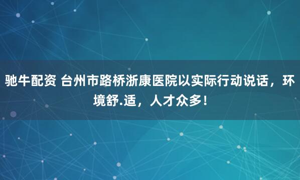 驰牛配资 台州市路桥浙康医院以实际行动说话，环境舒.适，人才众多！
