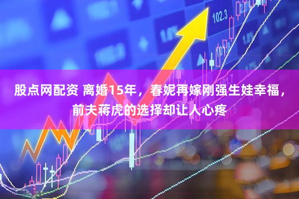 股点网配资 离婚15年，春妮再嫁刚强生娃幸福，前夫蒋虎的选择却让人心疼