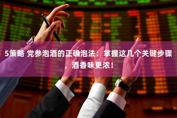 5策略 党参泡酒的正确泡法：掌握这几个关键步骤，酒香味更浓！