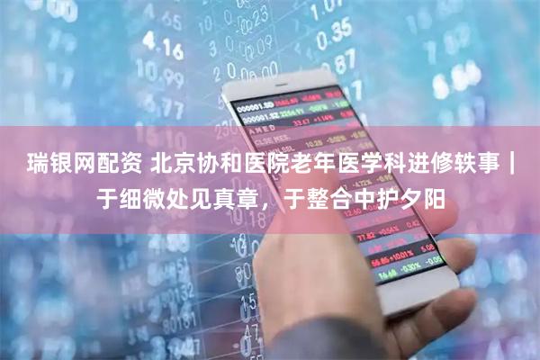 瑞银网配资 北京协和医院老年医学科进修轶事｜于细微处见真章，于整合中护夕阳