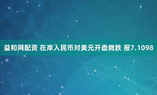 益和网配资 在岸人民币对美元开盘微跌 报7.1098
