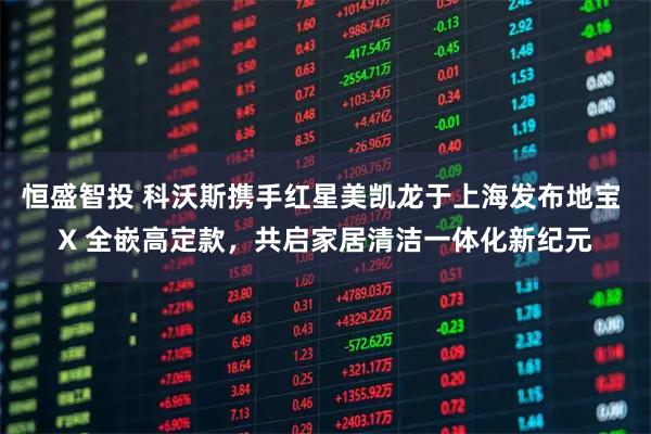 恒盛智投 科沃斯携手红星美凯龙于上海发布地宝 X 全嵌高定款，共启家居清洁一体化新纪元