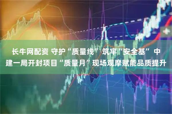 长牛网配资 守护“质量线” 筑牢“安全基” 中建一局开封项目“质量月”现场观摩赋能品质提升