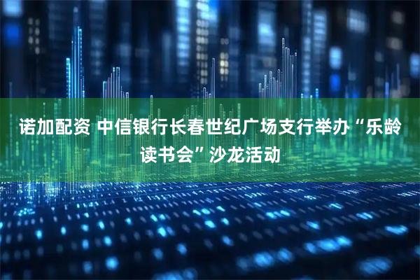 诺加配资 中信银行长春世纪广场支行举办“乐龄读书会”沙龙活动